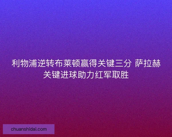 利物浦逆转布莱顿赢得关键三分 萨拉赫关键进球助力红军取胜